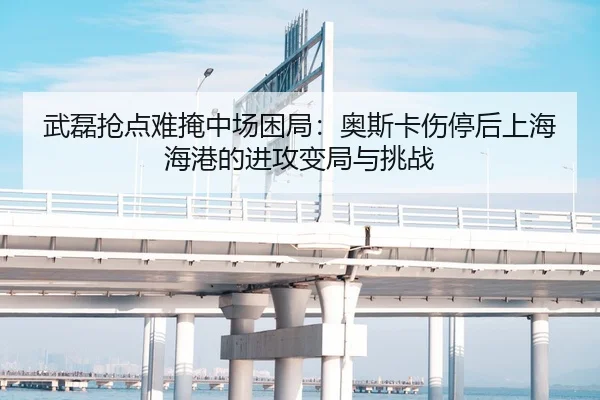 武磊抢点难掩中场困局：奥斯卡伤停后上海海港的进攻变局与挑战