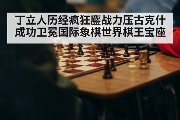 丁立人历经疯狂鏖战力压古克什成功卫冕国际象棋世界棋王宝座